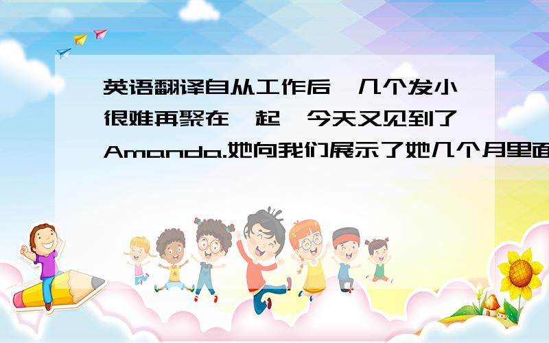 英语翻译自从工作后,几个发小很难再聚在一起,今天又见到了Amanda.她向我们展示了她几个月里面练就的高超台球技艺,但是她最后死在台球桌上了.而且她越来越风趣,总说：“我知道我变胖了