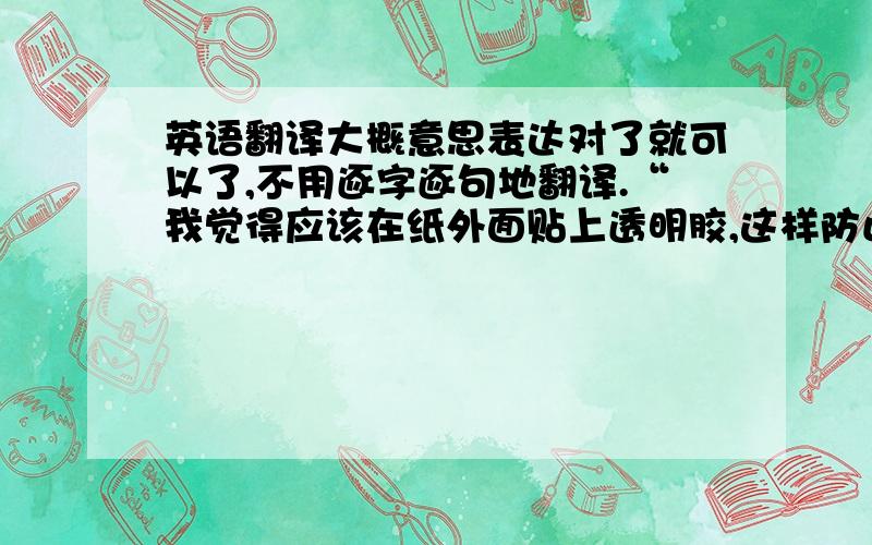 英语翻译大概意思表达对了就可以了,不用逐字逐句地翻译.“我觉得应该在纸外面贴上透明胶,这样防止运输途中蹭破了、或者弄湿了什么的”（就是贴在盒子外面的写的地址的纸.括号里的不