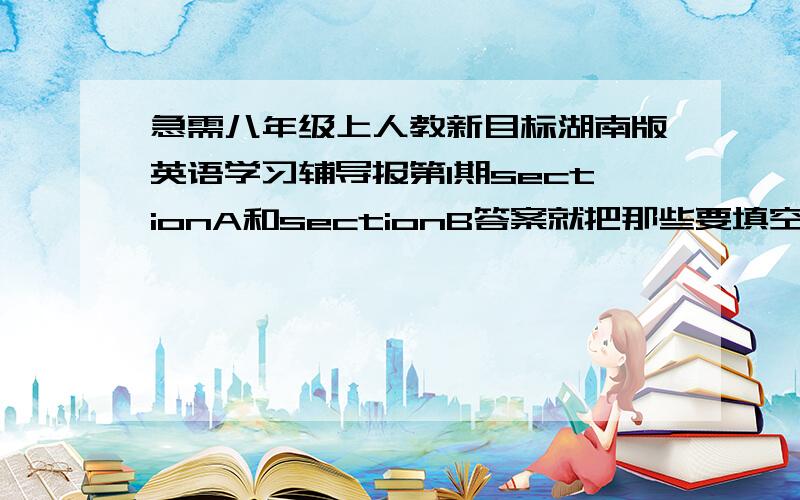 急需八年级上人教新目标湖南版英语学习辅导报第1期sectionA和sectionB答案就把那些要填空的单词和句子发过来就行了 不用发其他没用的东西 还把单词是哪个题目的说明一下 就好了 只要section