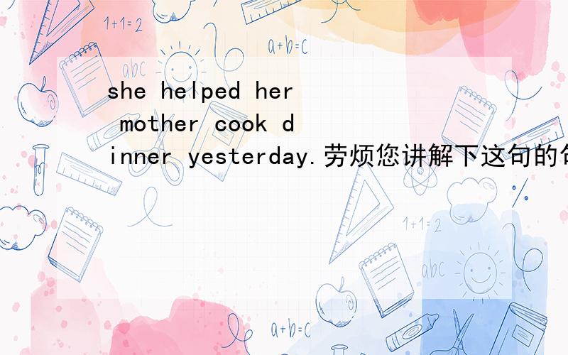she helped her mother cook dinner yesterday.劳烦您讲解下这句的句子成分.2：为什么cook不用过去式,第一个讲解明白的,马上就给分.有没有这样的句子，谓语用过去式，宾补动词还用过去式？