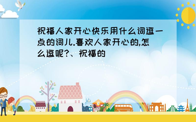 祝福人家开心快乐用什么词逗一点的词儿.喜欢人家开心的,怎么逗呢?、祝福的