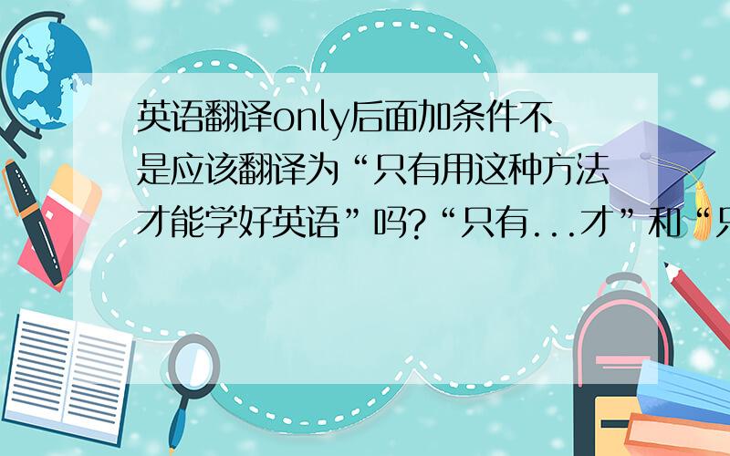 英语翻译only后面加条件不是应该翻译为“只有用这种方法才能学好英语”吗?“只有...才”和“只要...就”这两个翻译在汉语中所表达的感觉和意思是完全不同的.only到底什么时候翻译为