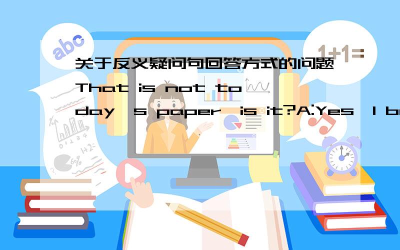 关于反义疑问句回答方式的问题That is not today's paper,is it?A:Yes,I bought it this morningB:Yes,this is yesterday'sC:No,it has today's date on it.答案选A,为什么?Yes,肯定的是That is not today's paper,还是is it?下一道题,It