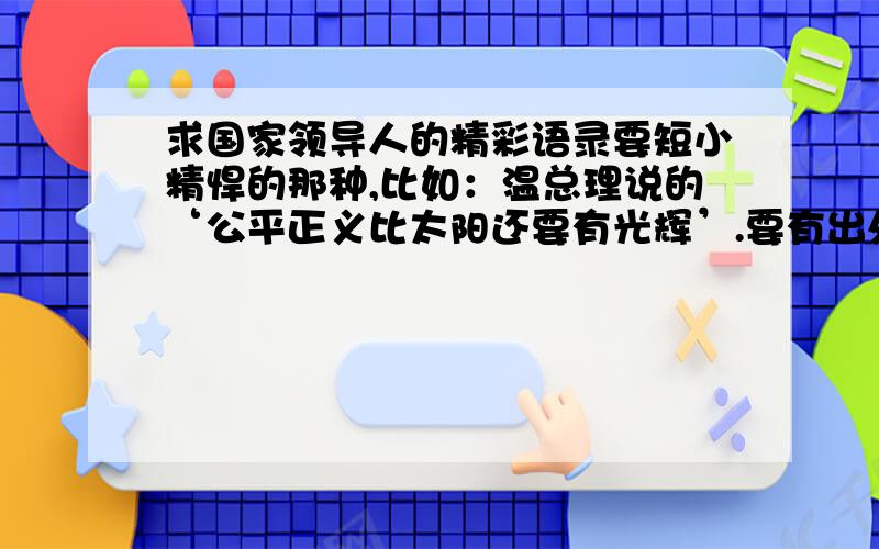 求国家领导人的精彩语录要短小精悍的那种,比如：温总理说的‘公平正义比太阳还要有光辉’.要有出处,时间,只要主席跟总理讲过的,其他人大主任啊什么的就算了,哪一届都行,越多越好,最