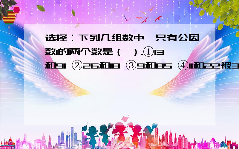 选择：下列几组数中,只有公因数1的两个数是（ ）.①13和91 ②26和18 ③9和85 ④11和22被3、5、7除都余2的数（ ）.①一定是105 ②一定是107 ③一定是37 ④有无数