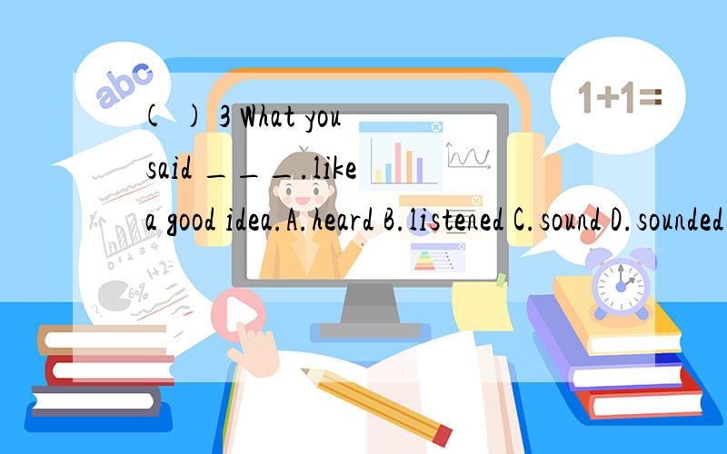 ( ) 3 What you said ___.like a good idea.A.heard B.listened C.sound D.sounded这个怎么选,为什么