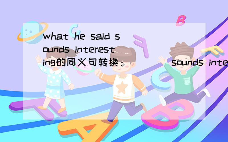 what he said sounds interesting的同义句转换：（）（）sounds interesting