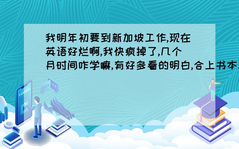 我明年初要到新加坡工作,现在英语好烂啊,我快疯掉了,几个月时间咋学嘛,有好多看的明白,合上书本就不会听了,也不会说了.咋办哦,