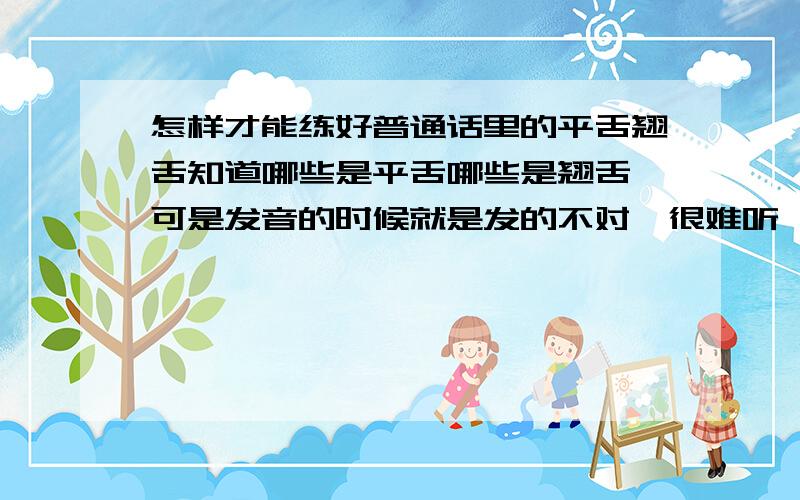 怎样才能练好普通话里的平舌翘舌知道哪些是平舌哪些是翘舌,可是发音的时候就是发的不对,很难听,平舌翘舌音的音准位置在哪里啊 舌头该怎么放啊