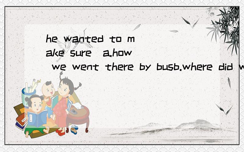 he wanted to make sure_a.how we went there by busb.where did we go c.what did we go there d.when we went there