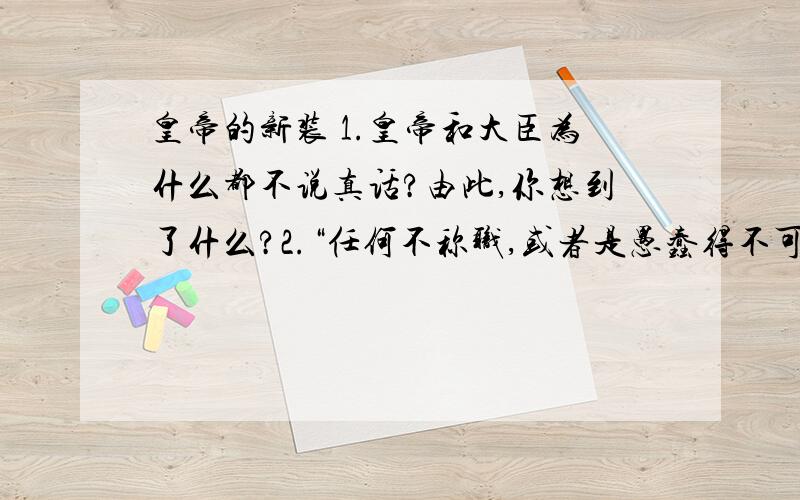 皇帝的新装 1.皇帝和大臣为什么都不说真话?由此,你想到了什么?2.“任何不称职,或者是愚蠢得不可救药的人,都看不见这衣服.”这句话在文中起什么作用?要求：答得完整一点,不写错别字,写