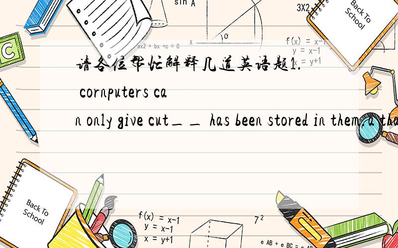 请各位帮忙解释几道英语题1. cornputers can only give cut__ has been stored in them.a that      b  which    c what      d anything  答案选 c2.father asked___a what was wrong with me    b what's wrong   with mec what wrong was with me