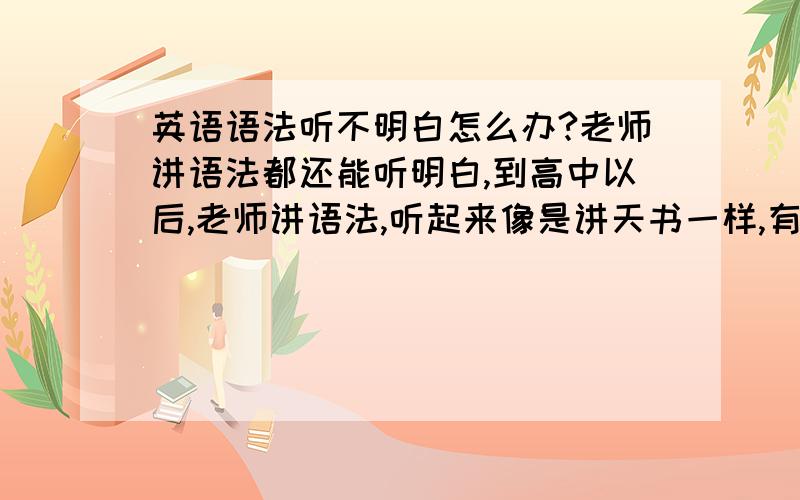 英语语法听不明白怎么办?老师讲语法都还能听明白,到高中以后,老师讲语法,听起来像是讲天书一样,有时能明白一点,有时一点都不明白,做题又是什么都不会.有什么办法呀?