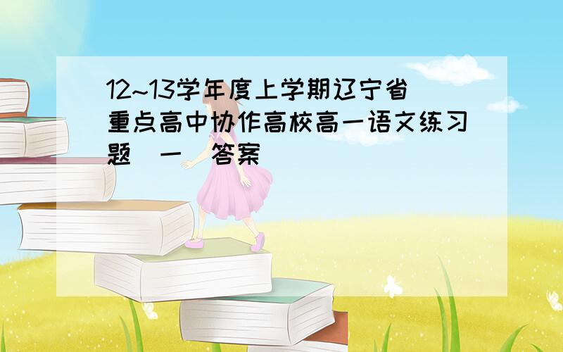 12~13学年度上学期辽宁省重点高中协作高校高一语文练习题(一)答案