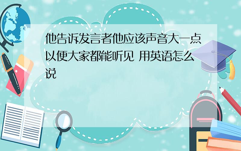 他告诉发言者他应该声音大一点以便大家都能听见 用英语怎么说