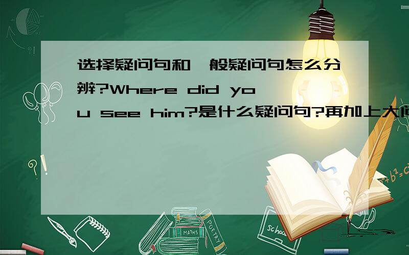 选择疑问句和一般疑问句怎么分辨?Where did you see him?是什么疑问句?再加上大问题一共两个问题,..