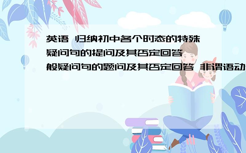 英语 归纳初中各个时态的特殊疑问句的提问及其否定回答 一般疑问句的题问及其否定回答 非谓语动词的提问及归纳初中各个时态的特殊疑问句的提问及其否定回答 一般疑问句的题问及其否