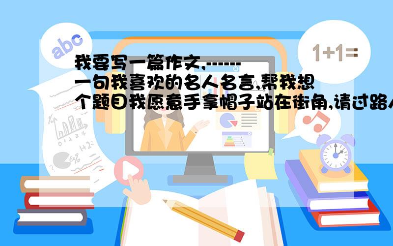 我要写一篇作文,------一句我喜欢的名人名言,帮我想个题目我愿意手拿帽子站在街角,请过路人把他们用不完的时间投在里面.——贝伦森 来起