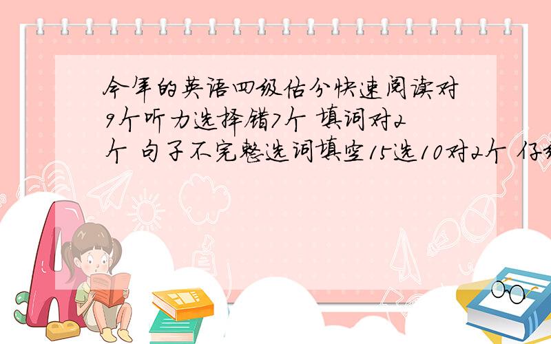 今年的英语四级估分快速阅读对9个听力选择错7个 填词对2个 句子不完整选词填空15选10对2个 仔细阅读对8个完型对9个翻译算一个听说2010年的阅读分数会增加，总之希望高人给估下。