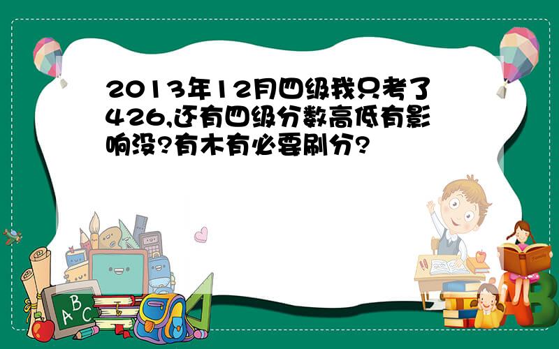 2013年12月四级我只考了426,还有四级分数高低有影响没?有木有必要刷分?