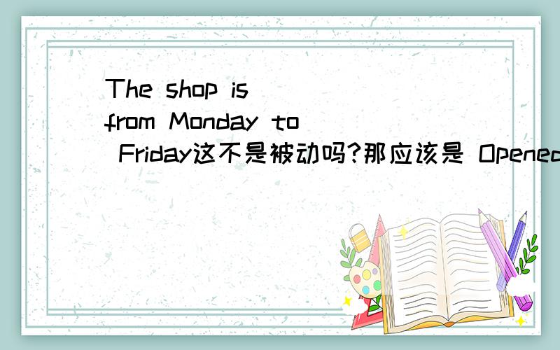 The shop is（ ）from Monday to Friday这不是被动吗?那应该是 Opened 那答案为什么是 Open 那如何辨别是不是被动啊？这里用被动也可以说通啊。