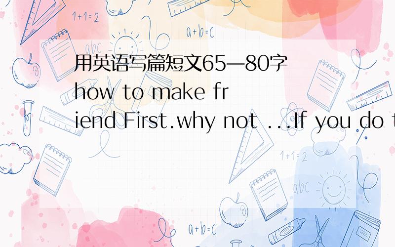 用英语写篇短文65—80字 how to make friend First.why not ...If you do this.Secondly.you should/can.Then/That way.Third .it would be a good idea if .By doing this...用给定单词写 ..