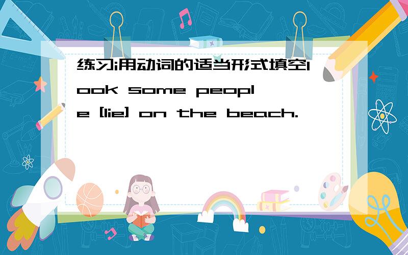 练习i用动词的适当形式填空look some people [lie] on the beach.