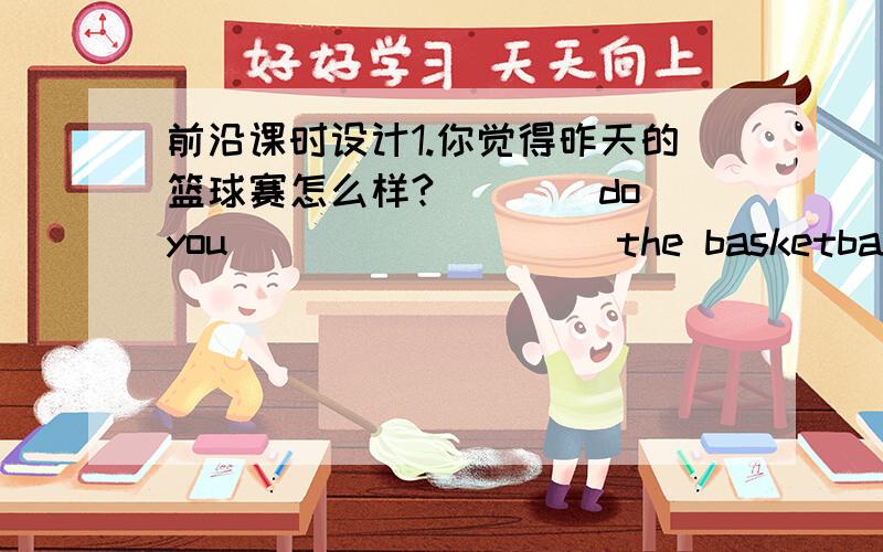 前沿课时设计1.你觉得昨天的篮球赛怎么样?____do you ____ ____ the basketball match yesterday?2.别妨碍你爸爸,他在工作.Don't ____ ____ your father's ____.He is working.