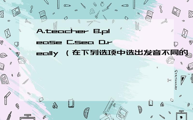 A.teacher B.please C.sea D.really （在下列选项中选出发音不同的一项）