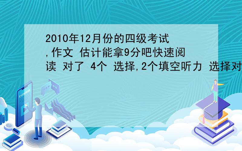 2010年12月份的四级考试,作文 估计能拿9分吧快速阅读 对了 4个 选择,2个填空听力 选择对了 19个 填词 5个 句子 基本词填了 没什么一样的选词填空 对了 7个对了 6个完型 对了 8个翻译 填了 和