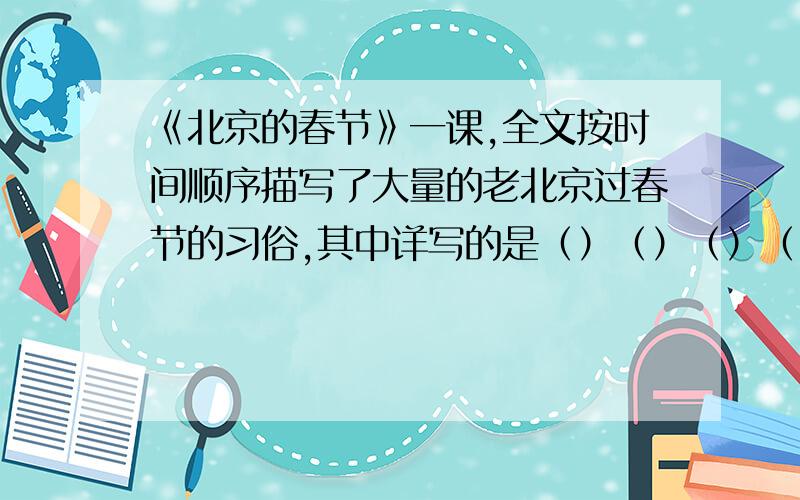 《北京的春节》一课,全文按时间顺序描写了大量的老北京过春节的习俗,其中详写的是（）（）（）（）,略写的是（）（）