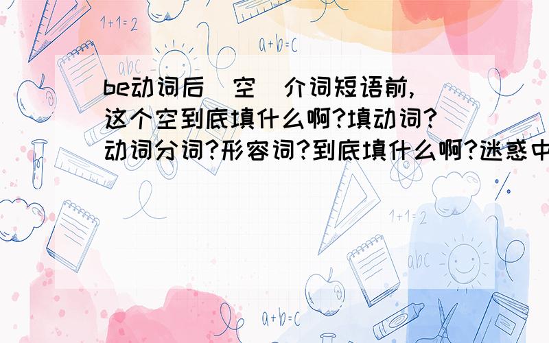 be动词后（空）介词短语前,这个空到底填什么啊?填动词?动词分词?形容词?到底填什么啊?迷惑中