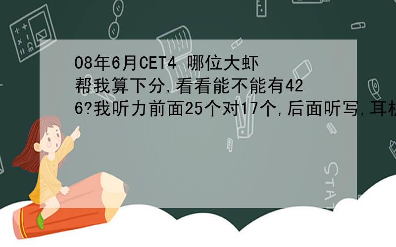 08年6月CET4 哪位大虾帮我算下分,看看能不能有426?我听力前面25个对17个,后面听写,耳机有问题,基本上算没做快速阅读7个对3个 后面3个填空不完整选词填空10个对9个仔细阅读10个对8个完型20个