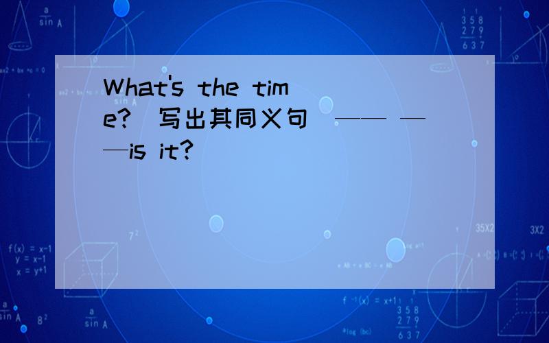 What's the time?（写出其同义句）—— ——is it?