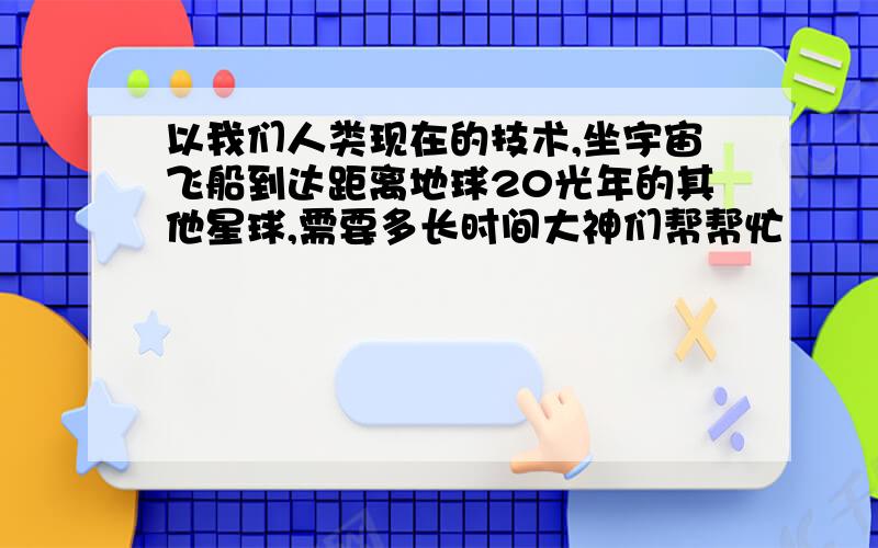 以我们人类现在的技术,坐宇宙飞船到达距离地球20光年的其他星球,需要多长时间大神们帮帮忙