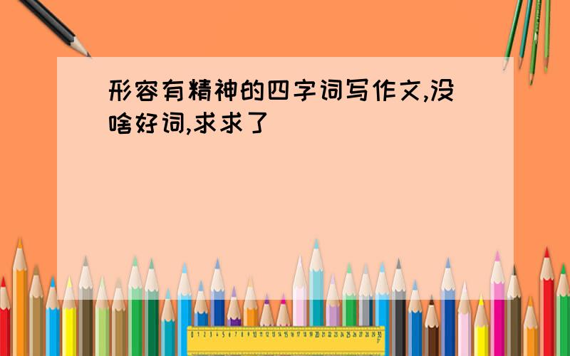 形容有精神的四字词写作文,没啥好词,求求了