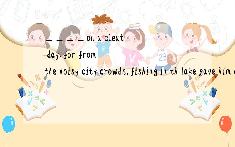 ____on a cleat day,for from the noisy city crowds,fishing in th lake gave him a sense of peace.A.walkingB.if walkingC.while walkingD.when one is waiking