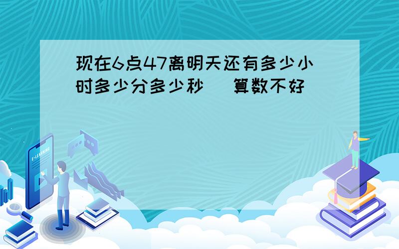 现在6点47离明天还有多少小时多少分多少秒 [算数不好]