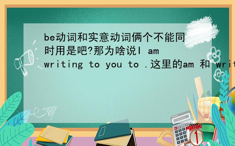 be动词和实意动词俩个不能同时用是吧?那为啥说I am writing to you to .这里的am 和 writing 不都是动词吗．．怎么在一起列