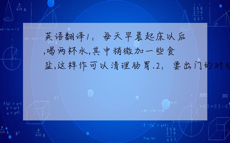 英语翻译1：每天早晨起床以后,喝两杯水,其中稍微加一些食盐,这样作可以清理肠胃.2：要出门的时候,一定要擦防晒霜,以阻挡紫外线,现在的污染可是越来越严重啊!3：洗脸的时候,先用温水洗,