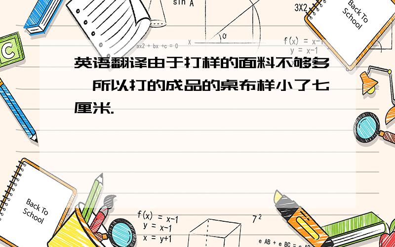 英语翻译由于打样的面料不够多,所以打的成品的桌布样小了七厘米.