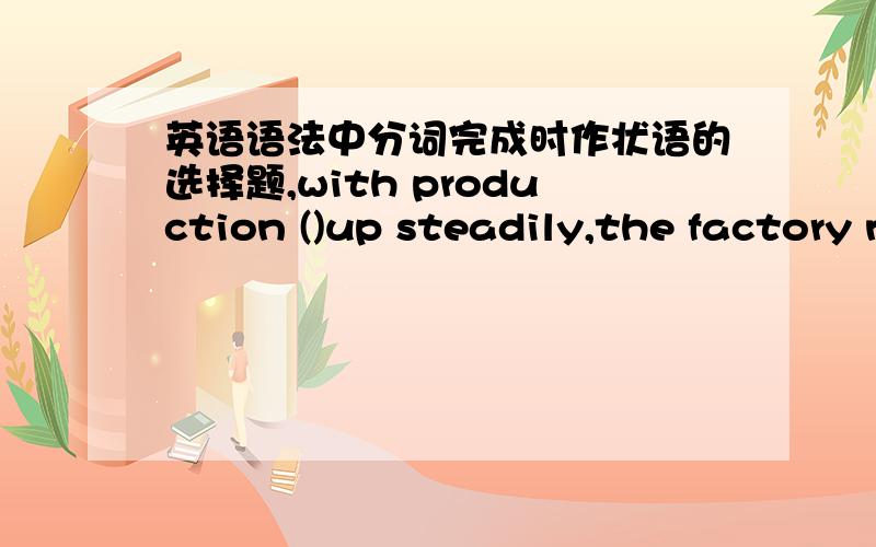 英语语法中分词完成时作状语的选择题,with production ()up steadily,the factory needs an ever-increasing supply pf raw materialshaving gone/going答案建议是going,本人认为因为有产品增加这个原因的影响所以才有后