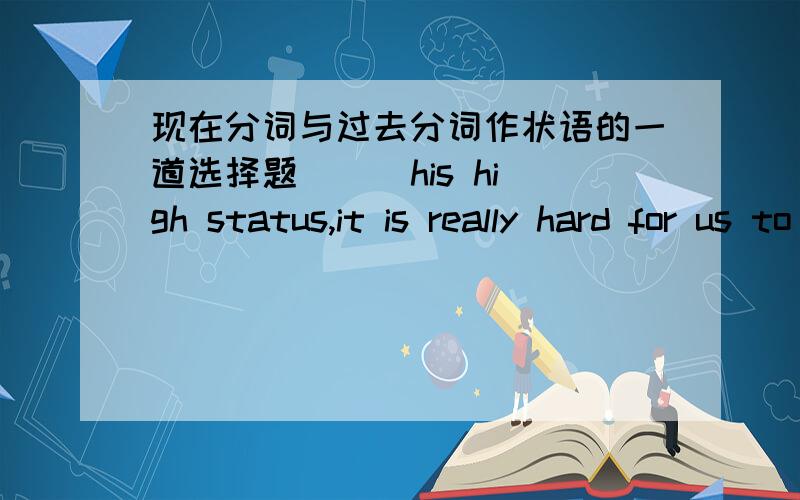 现在分词与过去分词作状语的一道选择题（  ）his high status,it is really hard for us to  oppose  his joining us in going to teach children there.Aconsidering   Bconsidered疑惑：主句中It是形式主语,那么分词的逻辑主