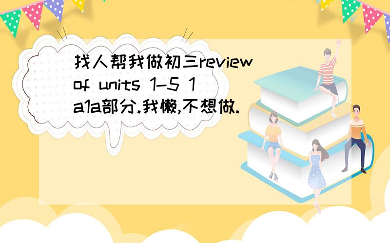 找人帮我做初三review of units 1-5 1a1a部分.我懒,不想做.