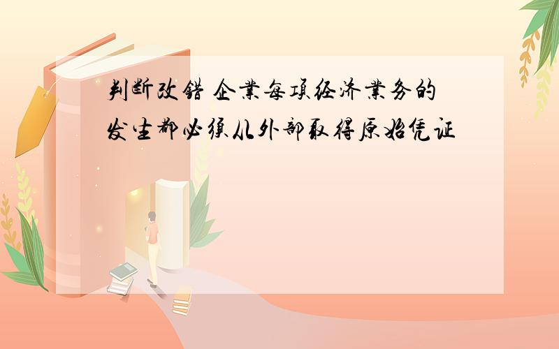 判断改错 企业每项经济业务的发生都必须从外部取得原始凭证