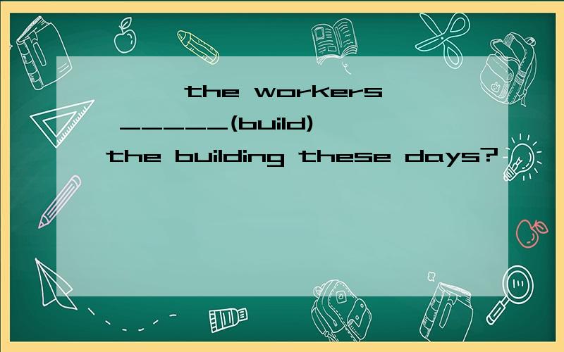 ———the workers _____(build) the building these days?