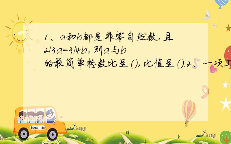 1、a和b都是非零自然数,且2/3a=3/4b,则a与b的最简单整数比是（）,比值是（）.2、一项工作,甲单独做需要20天完成,乙单独做15天完成.如果甲、乙两人合作,几天可以完成这项工程的7/10?3、一艘轮