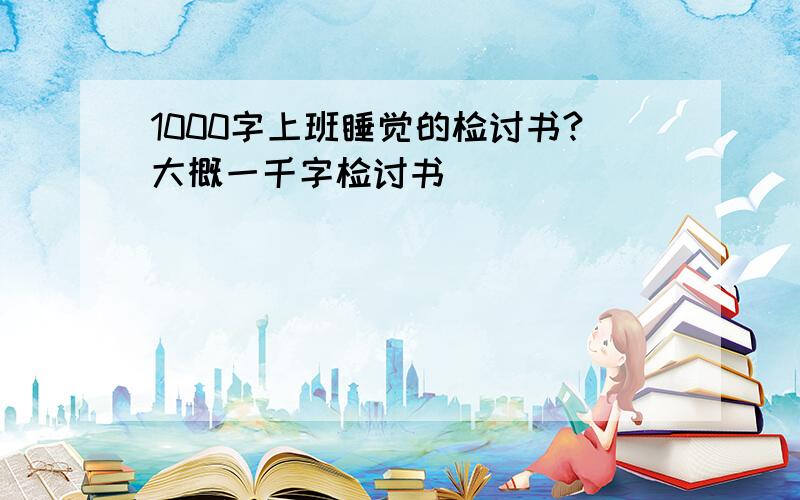 1000字上班睡觉的检讨书?大概一千字检讨书