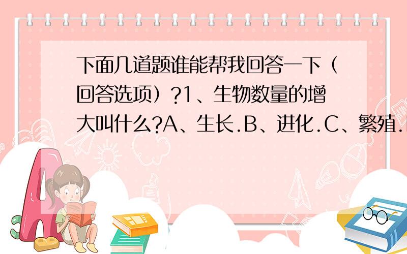 下面几道题谁能帮我回答一下（回答选项）?1、生物数量的增大叫什么?A、生长.B、进化.C、繁殖.D、增加.E、添加.2、下面哪种物体不属于物质?A、冰块.B、空气.C、光线.D、烟雾.E、石头.