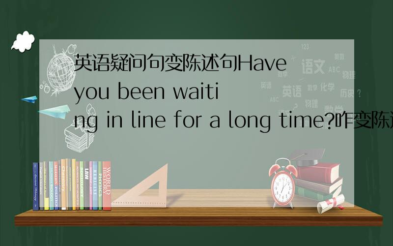 英语疑问句变陈述句Have you been waiting in line for a long time?咋变陈述啊?